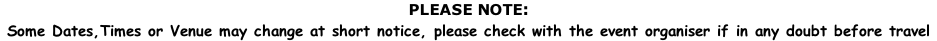 PLEASE NOTE:  Some Dates,Times or Venue may change at short notice, please check with the event organiser if in any doubt before travel