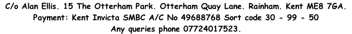 C/o Alan Ellis. 15 The Otterham Park. Otterham Quay Lane. Rainham. Kent ME8 7GA.&nbsp;&nbsp;  Payment: Kent Invicta SMBC A/C No 49688768 Sort code 30 - 99 - 50&nbsp;  Any queries phone 07724017523.